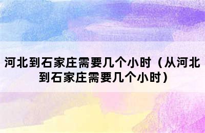 河北到石家庄需要几个小时（从河北到石家庄需要几个小时）