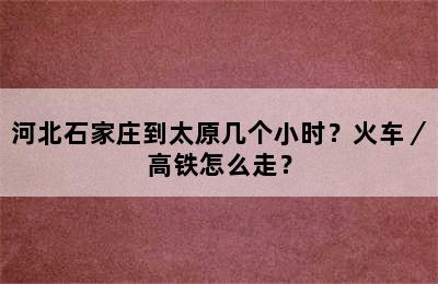 河北石家庄到太原几个小时？火车／高铁怎么走？