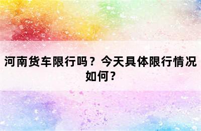 河南货车限行吗？今天具体限行情况如何？