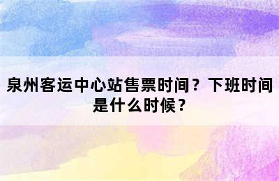 泉州客运中心站售票时间？下班时间是什么时候？