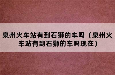 泉州火车站有到石狮的车吗（泉州火车站有到石狮的车吗现在）