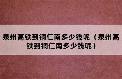 泉州高铁到铜仁南多少钱呢（泉州高铁到铜仁南多少钱呢）