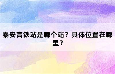 泰安高铁站是哪个站？具体位置在哪里？