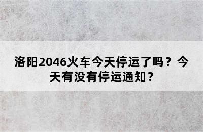 洛阳2046火车今天停运了吗？今天有没有停运通知？