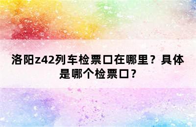 洛阳z42列车检票口在哪里？具体是哪个检票口？