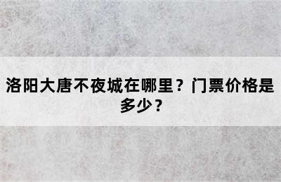 洛阳大唐不夜城在哪里？门票价格是多少？