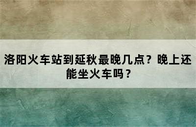 洛阳火车站到延秋最晚几点？晚上还能坐火车吗？