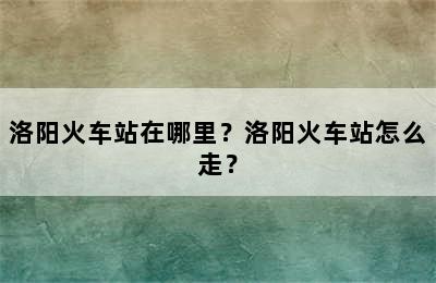 洛阳火车站在哪里？洛阳火车站怎么走？