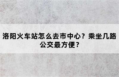 洛阳火车站怎么去市中心？乘坐几路公交最方便？