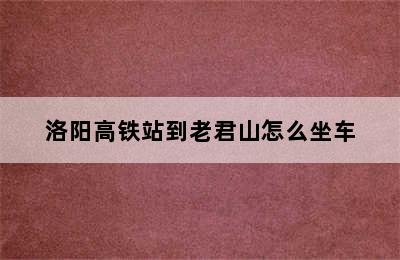 洛阳高铁站到老君山怎么坐车