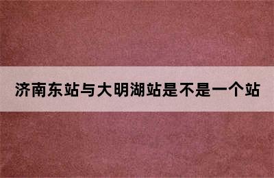 济南东站与大明湖站是不是一个站