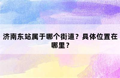 济南东站属于哪个街道？具体位置在哪里？