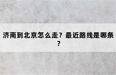 济南到北京怎么走？最近路线是哪条？