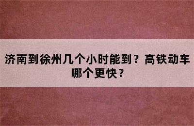 济南到徐州几个小时能到？高铁动车哪个更快？