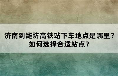 济南到潍坊高铁站下车地点是哪里？如何选择合适站点？