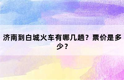 济南到白城火车有哪几趟？票价是多少？