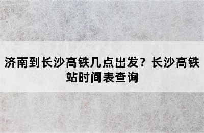 济南到长沙高铁几点出发？长沙高铁站时间表查询