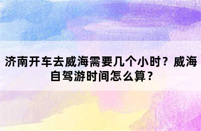 济南开车去威海需要几个小时？威海自驾游时间怎么算？