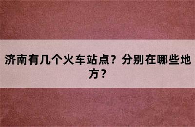 济南有几个火车站点？分别在哪些地方？