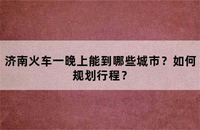 济南火车一晚上能到哪些城市？如何规划行程？