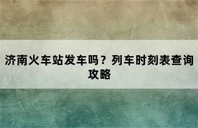 济南火车站发车吗？列车时刻表查询攻略