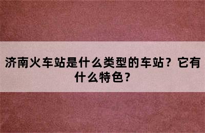济南火车站是什么类型的车站？它有什么特色？