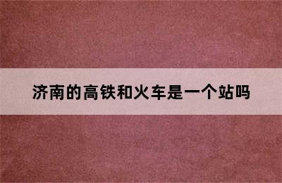 济南的高铁和火车是一个站吗