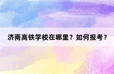 济南高铁学校在哪里？如何报考？