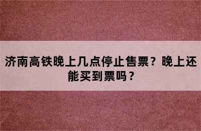 济南高铁晚上几点停止售票？晚上还能买到票吗？