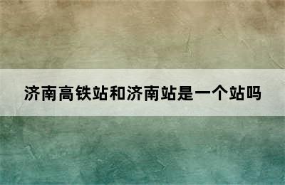 济南高铁站和济南站是一个站吗