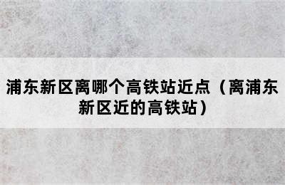 浦东新区离哪个高铁站近点（离浦东新区近的高铁站）