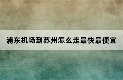 浦东机场到苏州怎么走最快最便宜