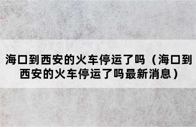 海口到西安的火车停运了吗（海口到西安的火车停运了吗最新消息）