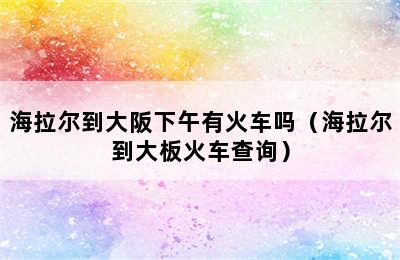 海拉尔到大阪下午有火车吗（海拉尔到大板火车查询）