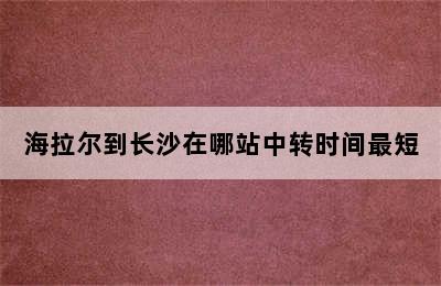 海拉尔到长沙在哪站中转时间最短