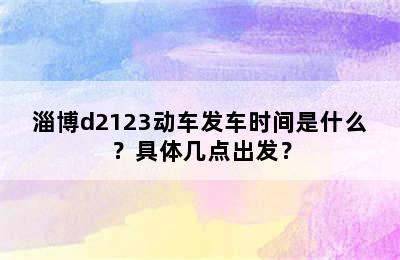 淄博d2123动车发车时间是什么？具体几点出发？