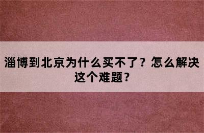 淄博到北京为什么买不了？怎么解决这个难题？