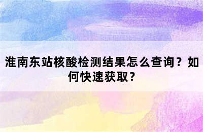 淮南东站核酸检测结果怎么查询？如何快速获取？