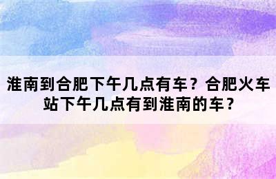 淮南到合肥下午几点有车？合肥火车站下午几点有到淮南的车？
