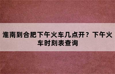 淮南到合肥下午火车几点开？下午火车时刻表查询