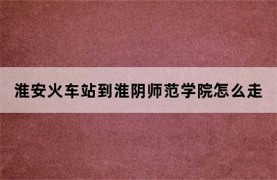 淮安火车站到淮阴师范学院怎么走