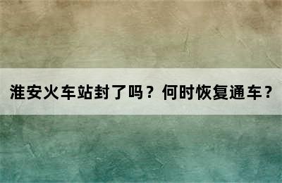 淮安火车站封了吗？何时恢复通车？