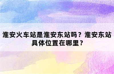 淮安火车站是淮安东站吗？淮安东站具体位置在哪里？