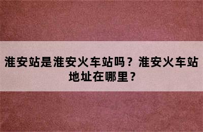 淮安站是淮安火车站吗？淮安火车站地址在哪里？