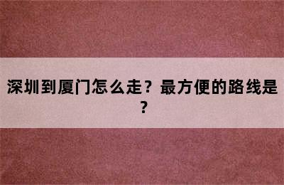 深圳到厦门怎么走？最方便的路线是？