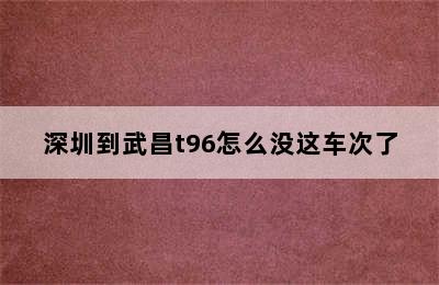 深圳到武昌t96怎么没这车次了