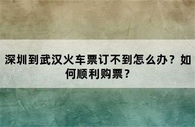深圳到武汉火车票订不到怎么办？如何顺利购票？
