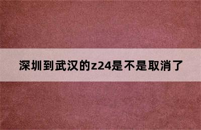 深圳到武汉的z24是不是取消了