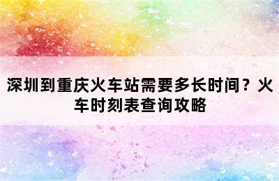 深圳到重庆火车站需要多长时间？火车时刻表查询攻略