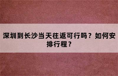 深圳到长沙当天往返可行吗？如何安排行程？